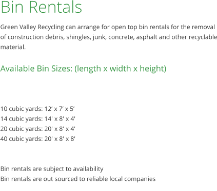 Bin Rentals Green Valley Recycling can arrange for open top bin rentals for the removal of construction debris, shingles, junk, concrete, asphalt and other recyclable material.  Available Bin Sizes: (length x width x height)    10 cubic yards: 12’ x 7’ x 5’ 14 cubic yards: 14' x 8' x 4' 20 cubic yards: 20' x 8' x 4' 40 cubic yards: 20' x 8' x 8'   Bin rentals are subject to availability Bin rentals are out sourced to reliable local companies